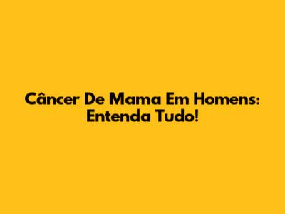 Câncer De Mama Em Homens: Entenda Tudo!