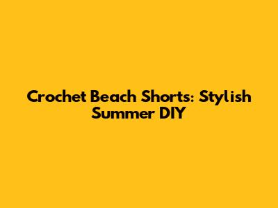 Crochet Beach Shorts: Stylish Summer DIY