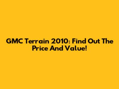 GMC Terrain 2010: Find Out The Price And Value!
