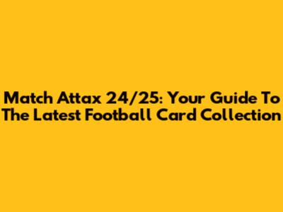 Match Attax 24/25: Your Guide To The Latest Football Card Collection