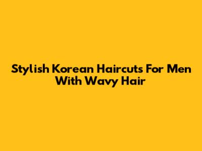 Stylish Korean Haircuts For Men With Wavy Hair