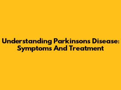 Understanding Parkinson's Disease: Symptoms And Treatment